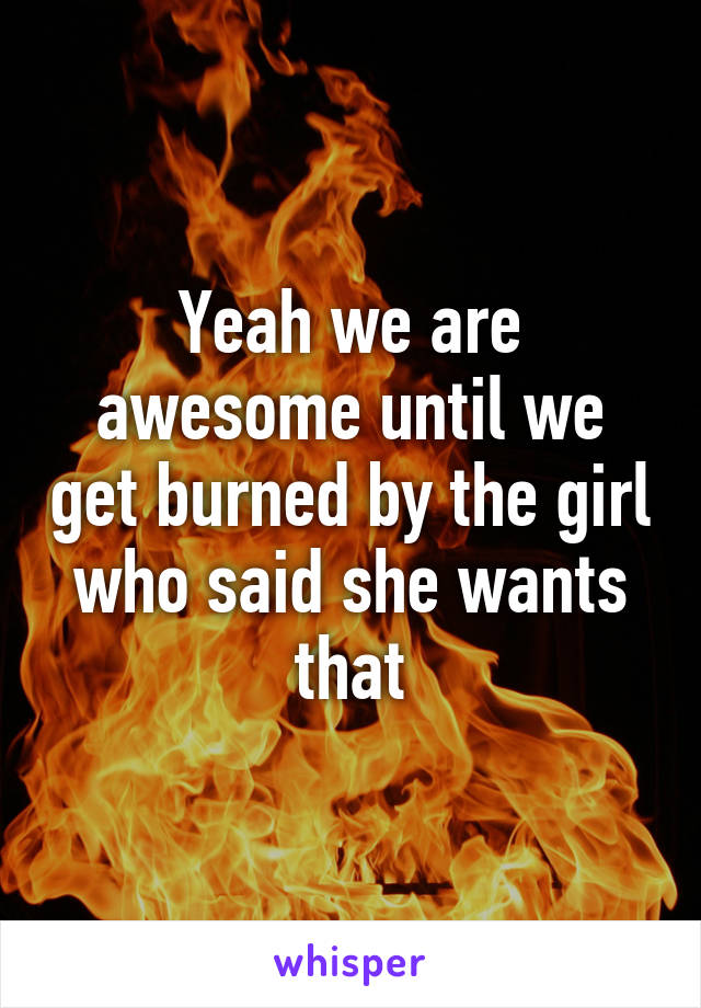 Yeah we are awesome until we get burned by the girl who said she wants that