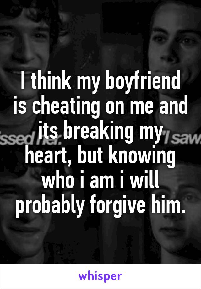 I think my boyfriend is cheating on me and its breaking my heart, but knowing who i am i will probably forgive him.