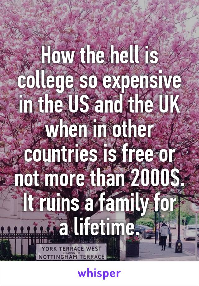 How the hell is college so expensive in the US and the UK when in other countries is free or not more than 2000$.
It ruins a family for a lifetime.