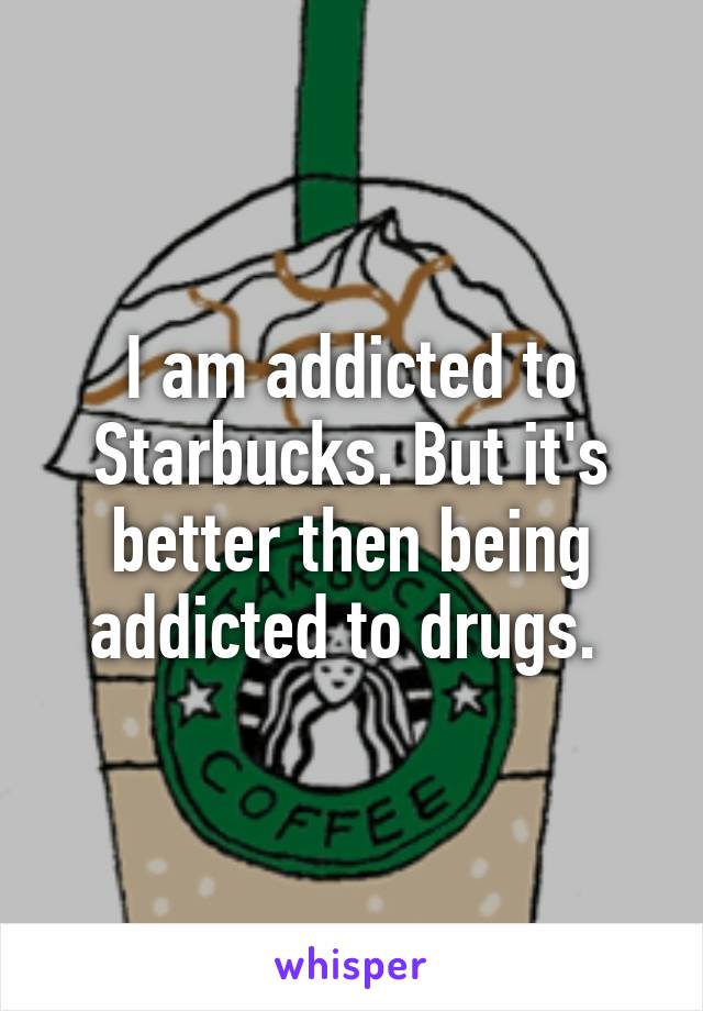 I am addicted to Starbucks. But it's better then being addicted to drugs. 