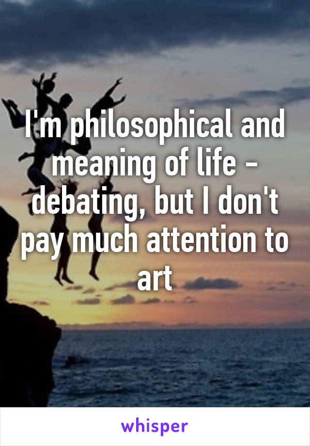 I'm philosophical and meaning of life - debating, but I don't pay much attention to art
