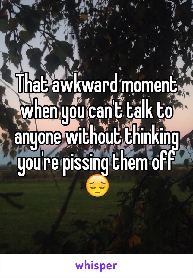 That awkward moment when you can't talk to anyone without thinking you're pissing them off 😔