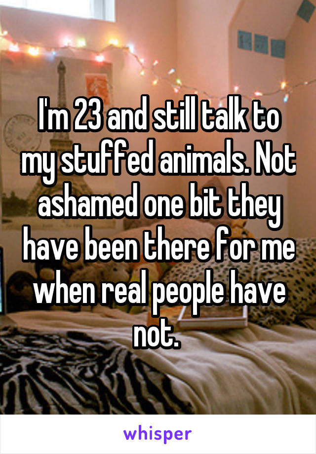 I'm 23 and still talk to my stuffed animals. Not ashamed one bit they have been there for me when real people have not. 