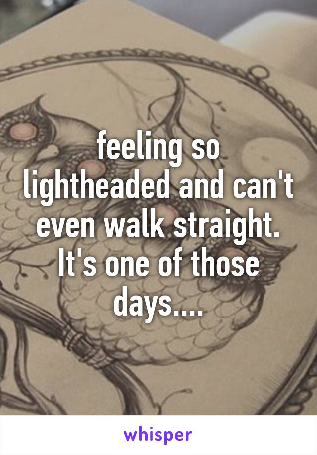 feeling so lightheaded and can't even walk straight. It's one of those days....