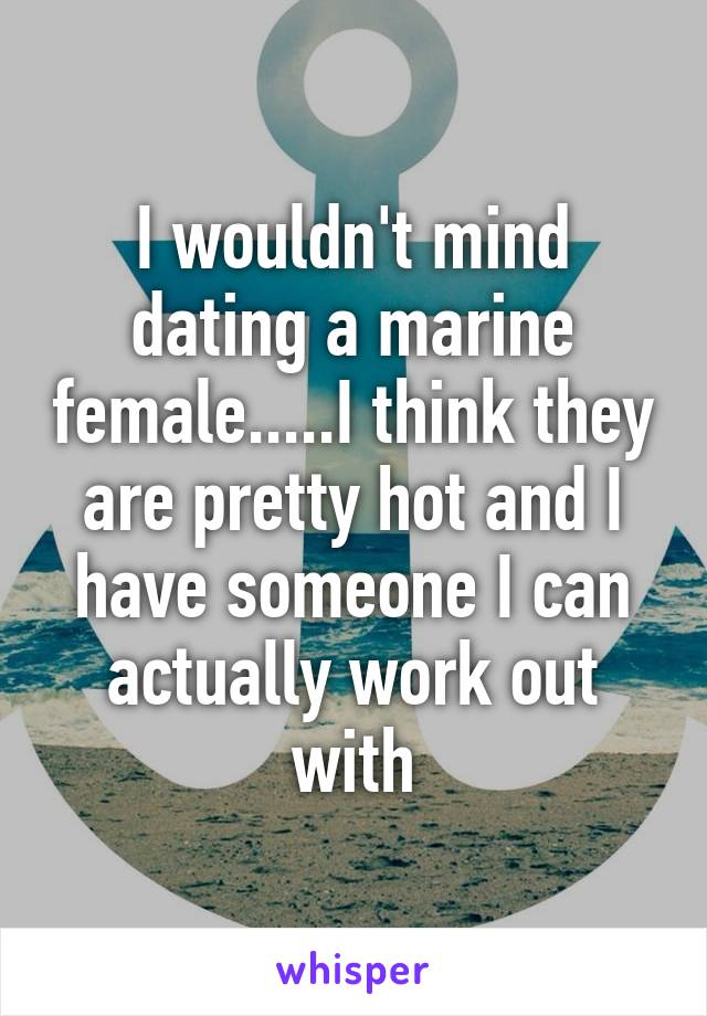 I wouldn't mind dating a marine female.....I think they are pretty hot and I have someone I can actually work out with