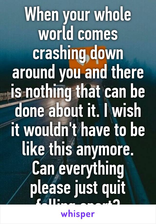 When your whole world comes crashing down around you and there is nothing that can be done about it. I wish it wouldn't have to be like this anymore. Can everything please just quit falling apart?