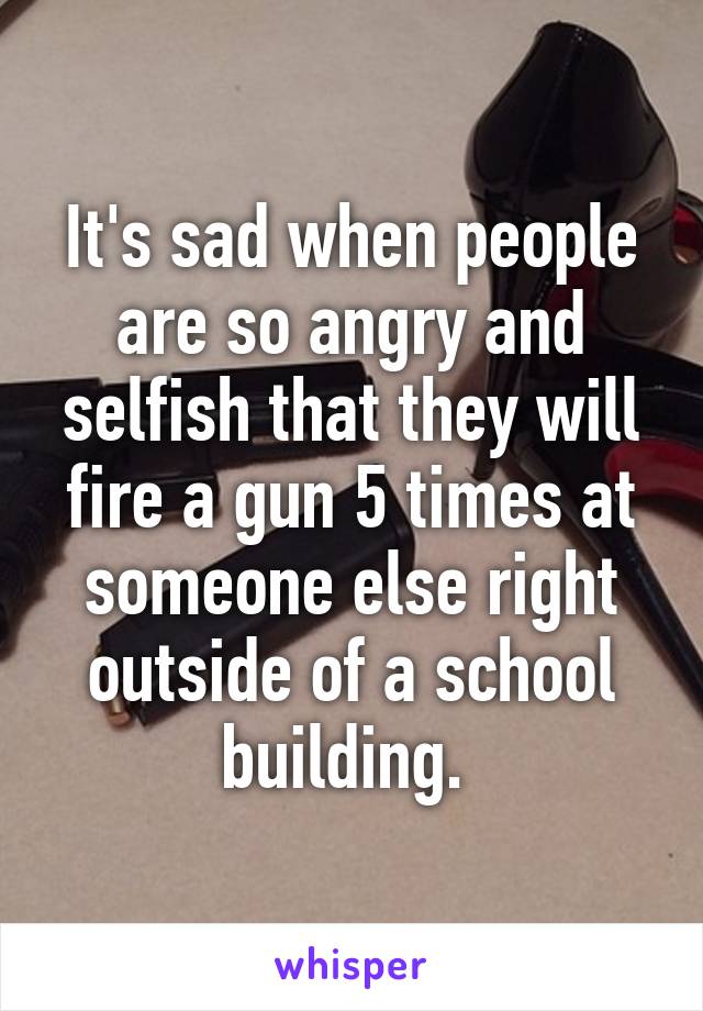 It's sad when people are so angry and selfish that they will fire a gun 5 times at someone else right outside of a school building. 