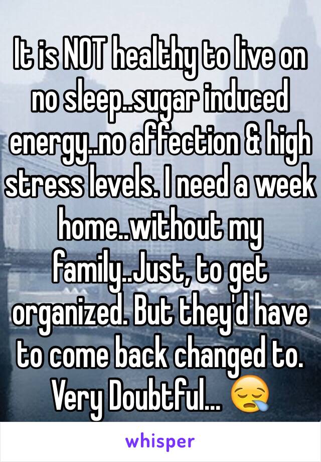 It is NOT healthy to live on 
no sleep..sugar induced energy..no affection & high stress levels. I need a week home..without my family..Just, to get organized. But they'd have to come back changed to. 
Very Doubtful... 😪