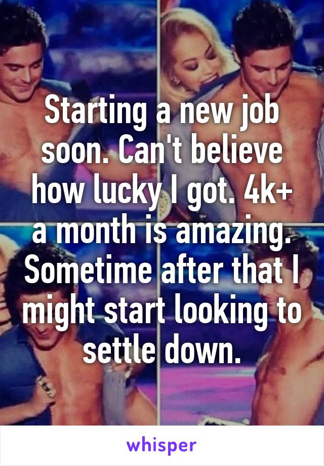 Starting a new job soon. Can't believe how lucky I got. 4k+ a month is amazing. Sometime after that I might start looking to settle down.