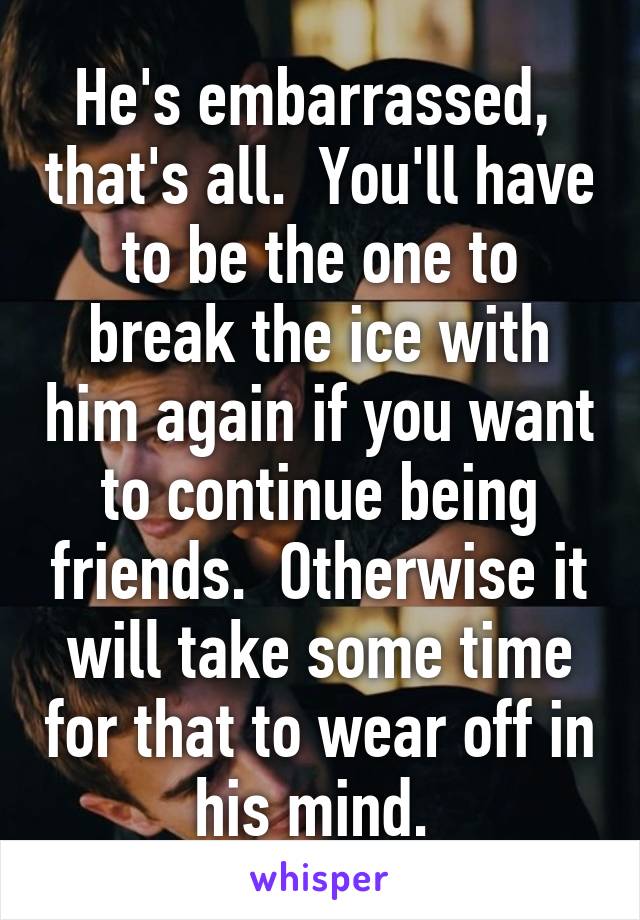 He's embarrassed,  that's all.  You'll have to be the one to break the ice with him again if you want to continue being friends.  Otherwise it will take some time for that to wear off in his mind. 