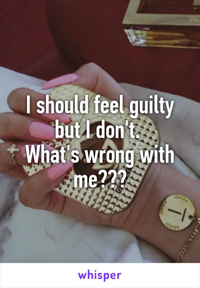 I should feel guilty but I don't. 
What's wrong with me???