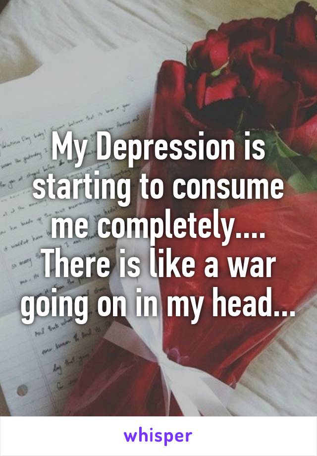 My Depression is starting to consume me completely.... There is like a war going on in my head...