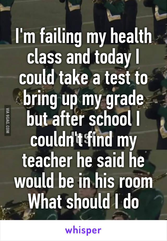 I'm failing my health class and today I could take a test to bring up my grade but after school I couldn't find my teacher he said he would be in his room
What should I do