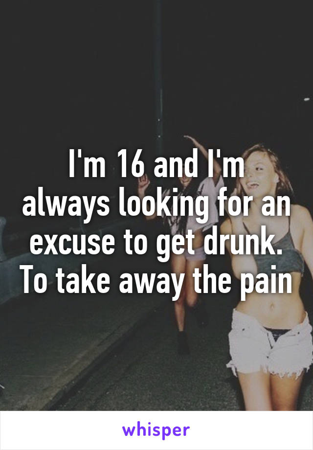 I'm 16 and I'm always looking for an excuse to get drunk. To take away the pain