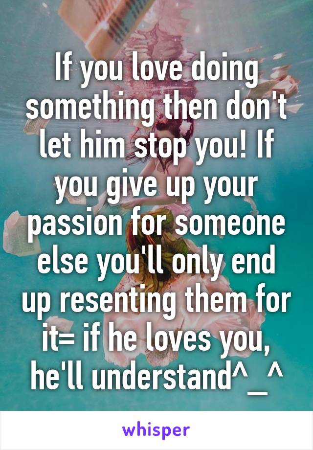 If you love doing something then don't let him stop you! If you give up your passion for someone else you'll only end up resenting them for it=\ if he loves you, he'll understand^_^