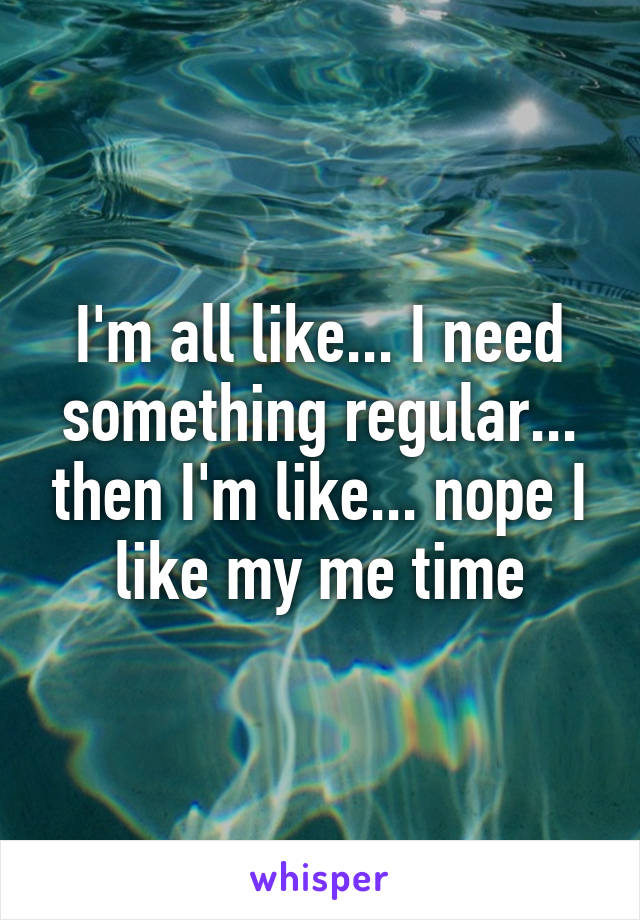 I'm all like... I need something regular... then I'm like... nope I like my me time