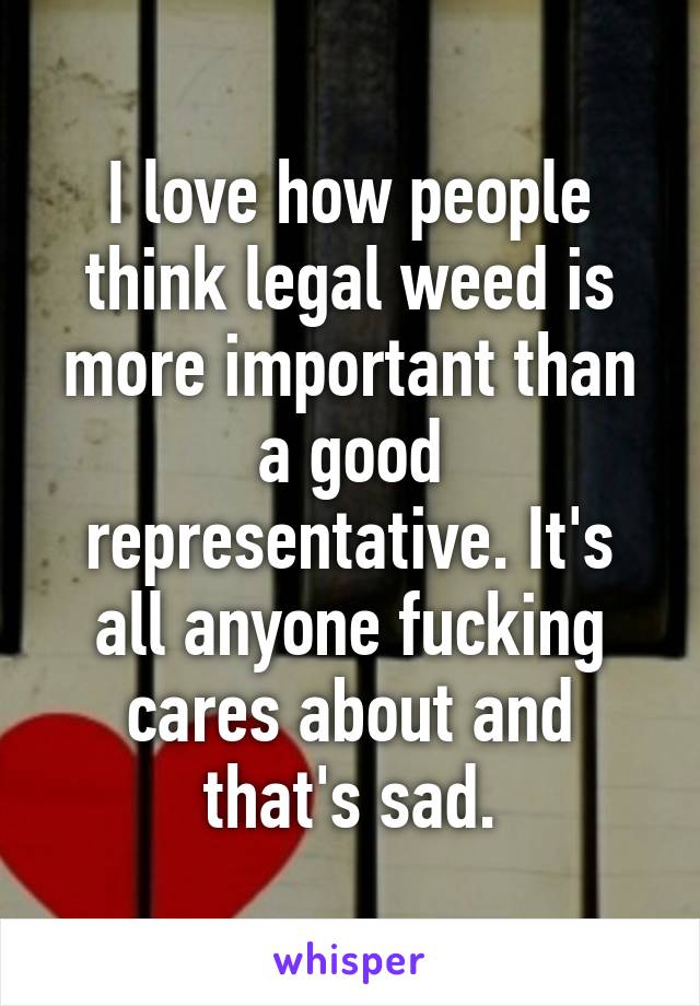 I love how people think legal weed is more important than a good representative. It's all anyone fucking cares about and that's sad.