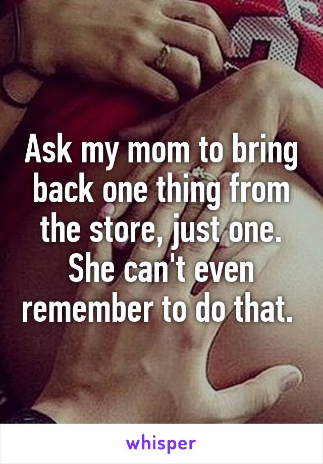 Ask my mom to bring back one thing from the store, just one. She can't even remember to do that. 