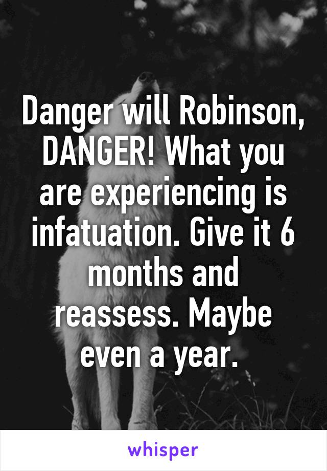 Danger will Robinson, DANGER! What you are experiencing is infatuation. Give it 6 months and reassess. Maybe even a year. 