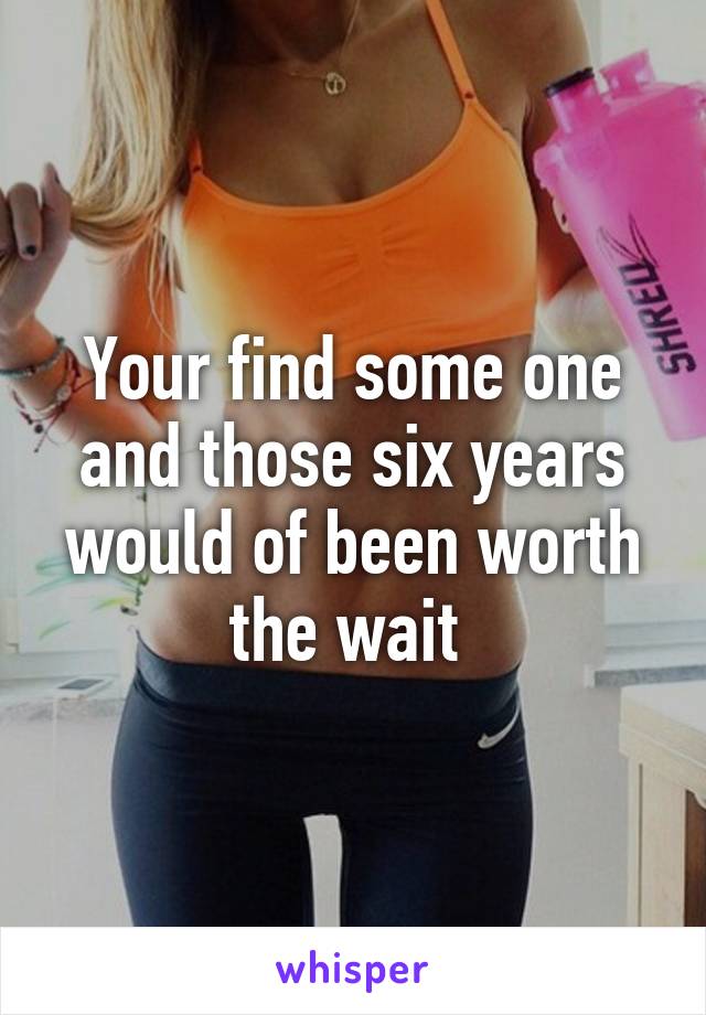 Your find some one and those six years would of been worth the wait 