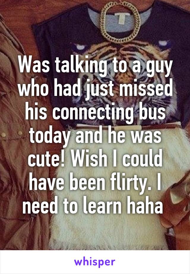 Was talking to a guy who had just missed his connecting bus today and he was cute! Wish I could have been flirty. I need to learn haha 