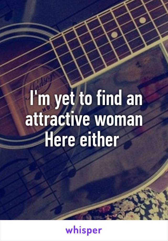  I'm yet to find an attractive woman
Here either 