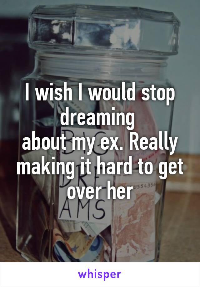 I wish I would stop dreaming 
about my ex. Really making it hard to get over her