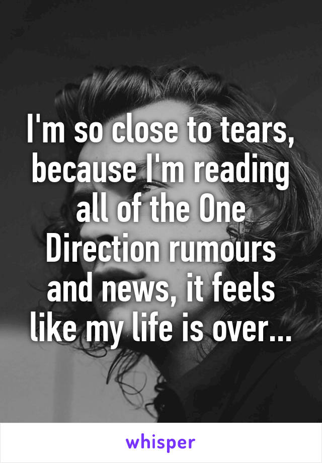 I'm so close to tears, because I'm reading all of the One Direction rumours and news, it feels like my life is over...