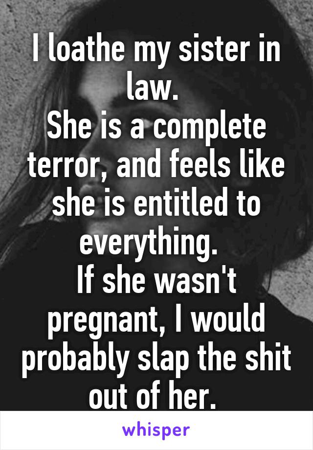 I loathe my sister in law. 
She is a complete terror, and feels like she is entitled to everything.  
If she wasn't pregnant, I would probably slap the shit out of her. 