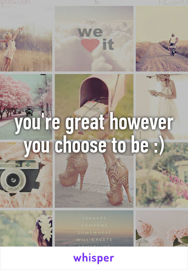 you're great however you choose to be :)