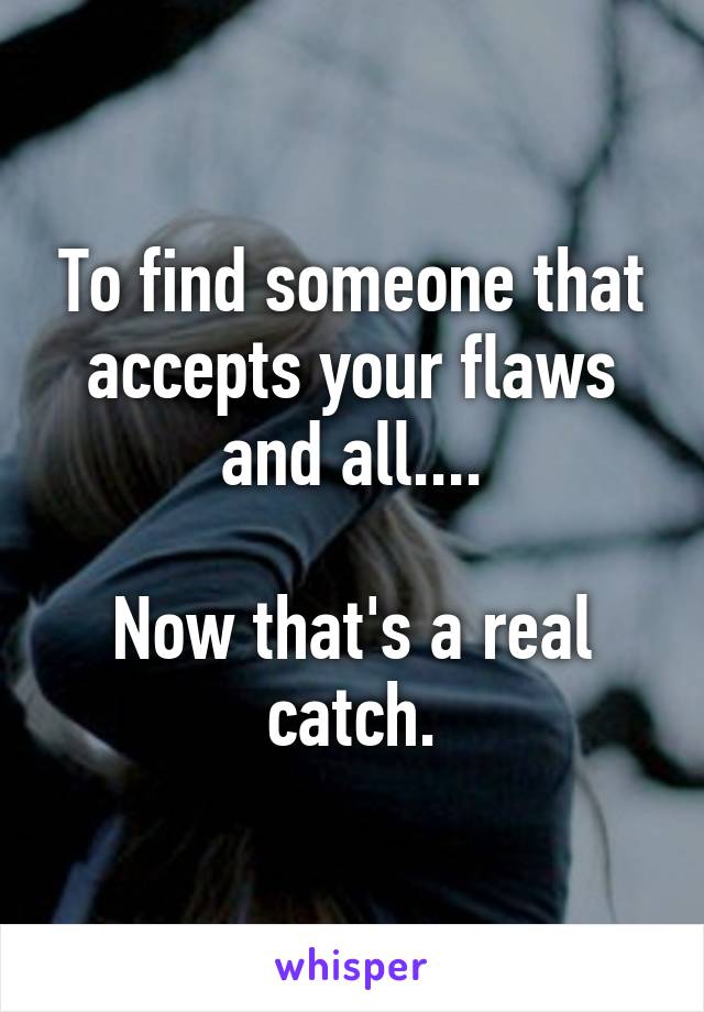 To find someone that accepts your flaws and all....

Now that's a real catch.