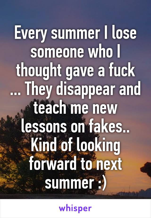 Every summer I lose someone who I thought gave a fuck ... They disappear and teach me new lessons on fakes.. Kind of looking forward to next summer :)