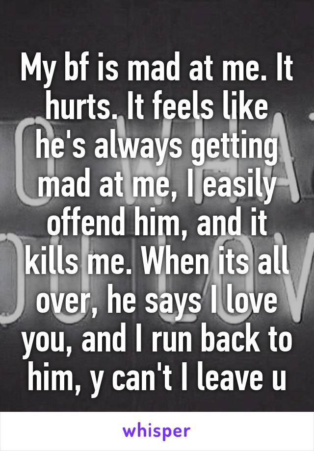 My bf is mad at me. It hurts. It feels like he's always getting mad at me, I easily offend him, and it kills me. When its all over, he says I love you, and I run back to him, y can't I leave u