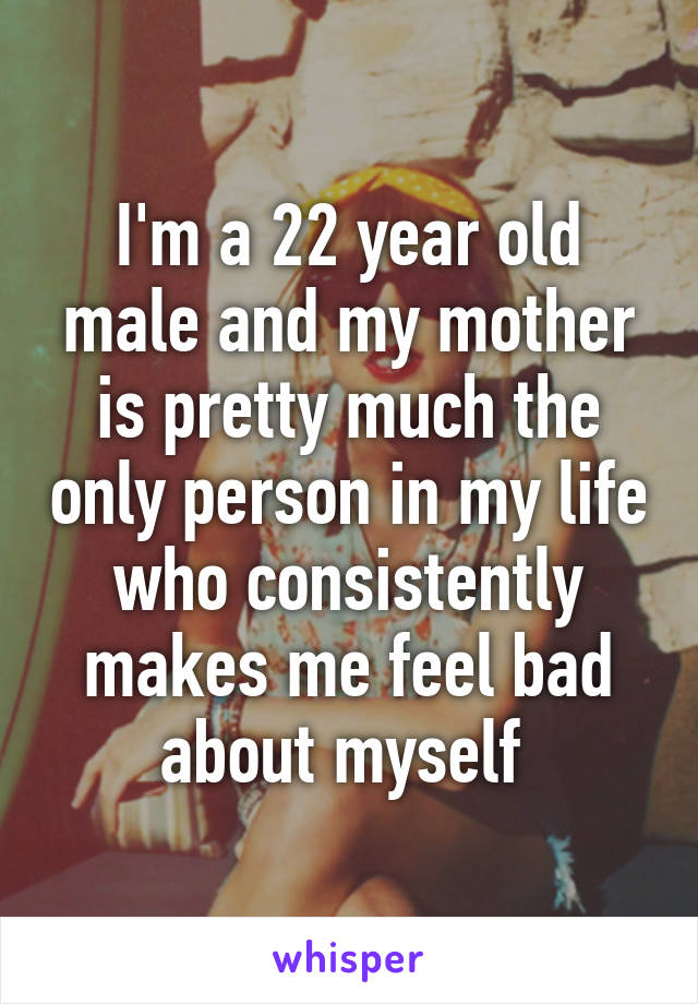 I'm a 22 year old male and my mother is pretty much the only person in my life who consistently makes me feel bad about myself 