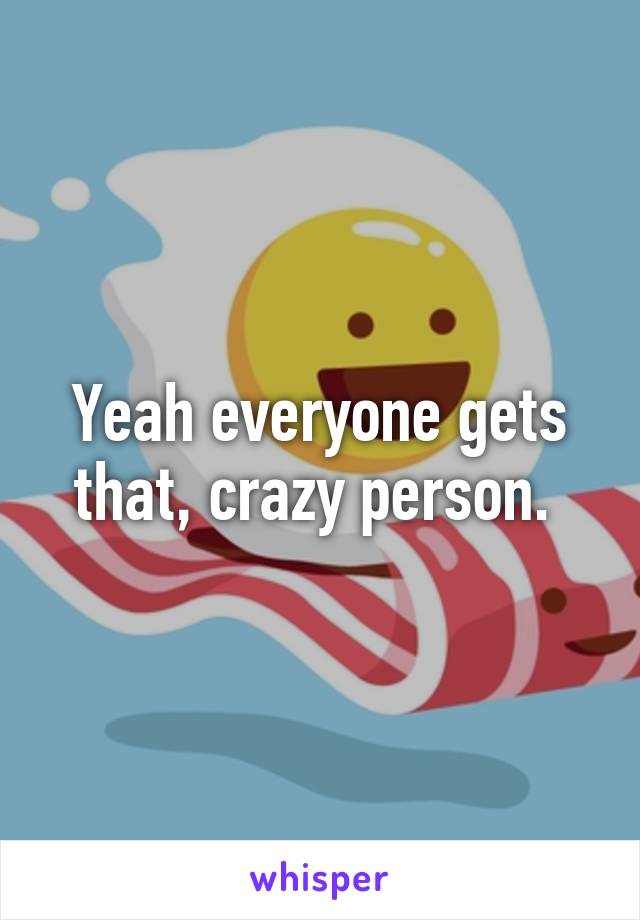 Yeah everyone gets that, crazy person. 