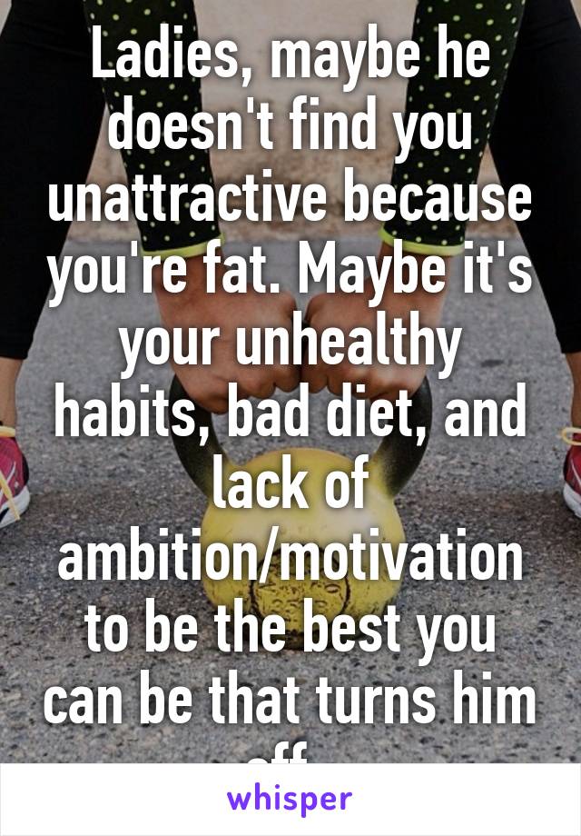 Ladies, maybe he doesn't find you unattractive because you're fat. Maybe it's your unhealthy habits, bad diet, and lack of ambition/motivation to be the best you can be that turns him off. 