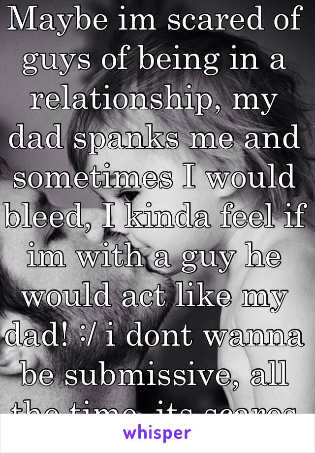 Maybe im scared of guys of being in a relationship, my dad spanks me and sometimes I would bleed, I kinda feel if im with a guy he would act like my dad! :/ i dont wanna be submissive, all the time, its scares me