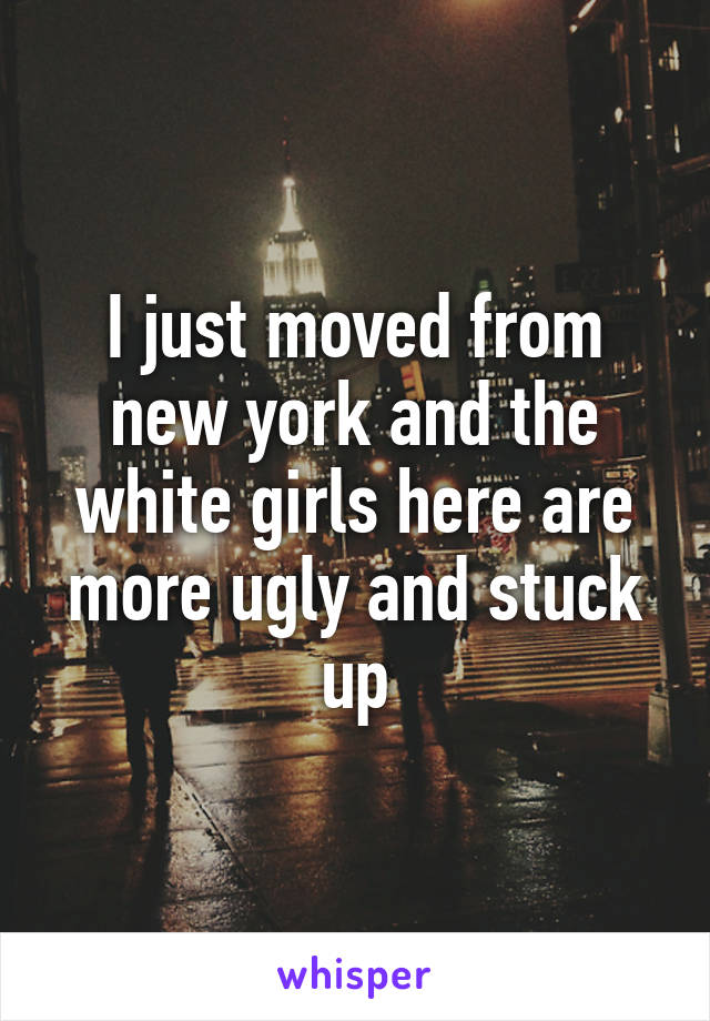 I just moved from new york and the white girls here are more ugly and stuck up