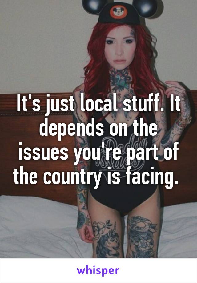 It's just local stuff. It depends on the issues you're part of the country is facing. 