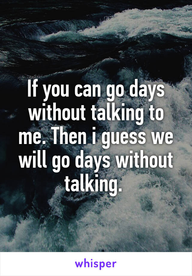 If you can go days without talking to me. Then i guess we will go days without talking. 