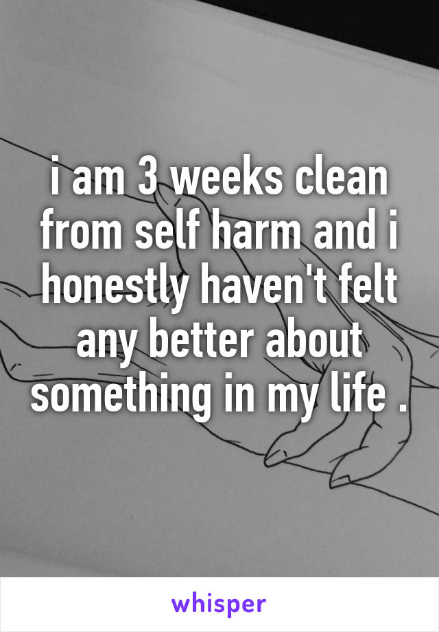 i am 3 weeks clean from self harm and i honestly haven't felt any better about something in my life . 