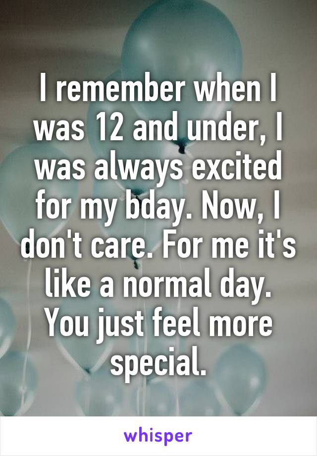 I remember when I was 12 and under, I was always excited for my bday. Now, I don't care. For me it's like a normal day. You just feel more special.