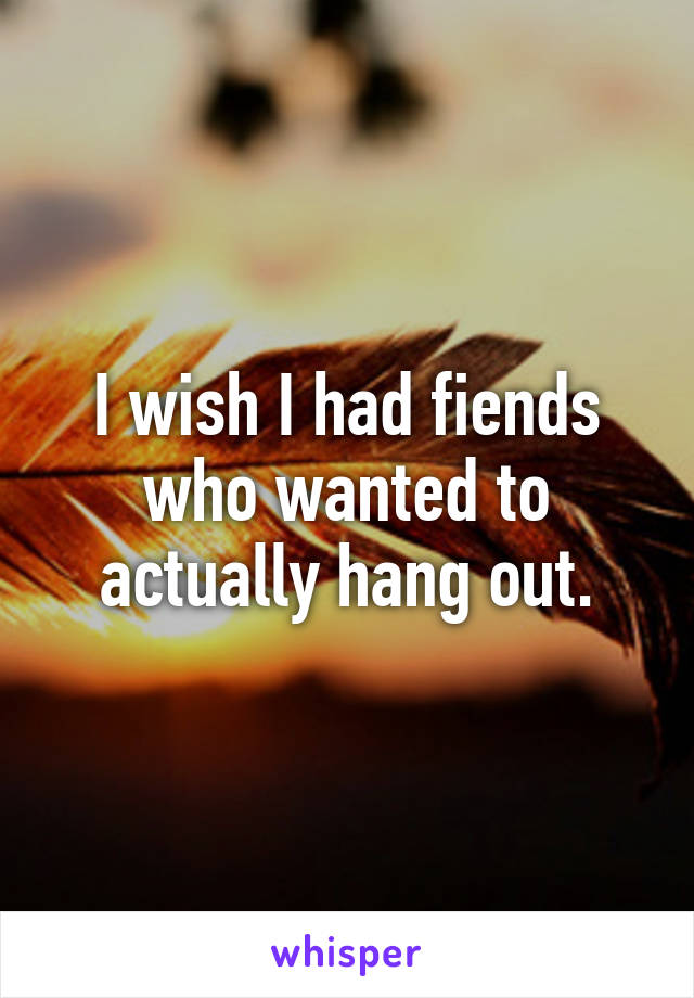 I wish I had fiends who wanted to actually hang out.