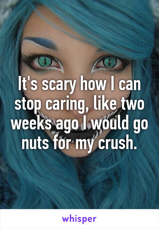 It's scary how I can stop caring, like two weeks ago I would go nuts for my crush.