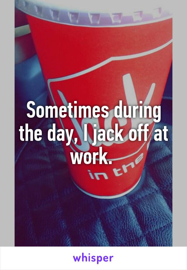 Sometimes during the day, I jack off at work. 