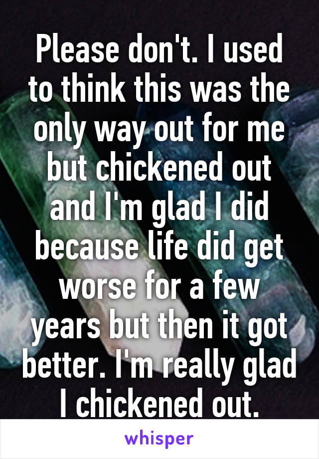 Please don't. I used to think this was the only way out for me but chickened out and I'm glad I did because life did get worse for a few years but then it got better. I'm really glad I chickened out.