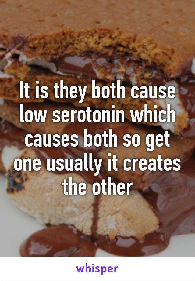 It is they both cause low serotonin which causes both so get one usually it creates the other