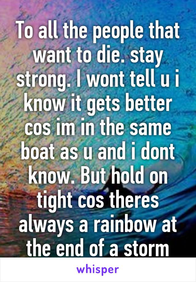 To all the people that want to die. stay strong. I wont tell u i know it gets better cos im in the same boat as u and i dont know. But hold on tight cos theres always a rainbow at the end of a storm