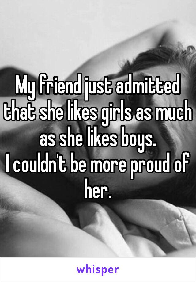 My friend just admitted that she likes girls as much as she likes boys. 
I couldn't be more proud of her.