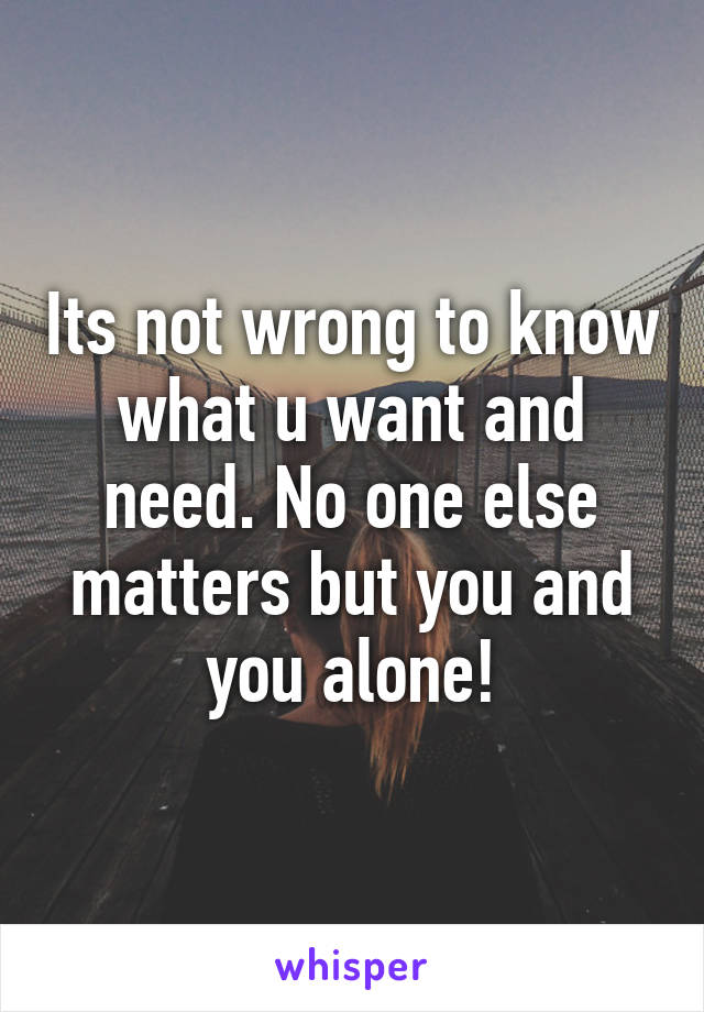 Its not wrong to know what u want and need. No one else matters but you and you alone!